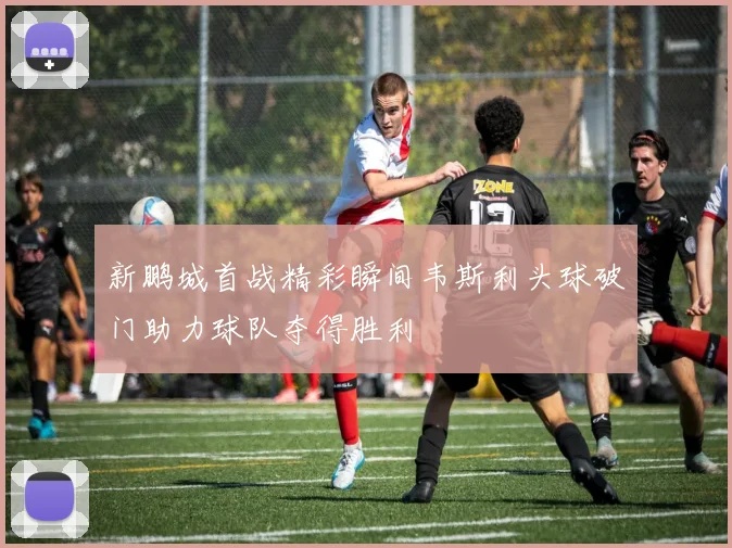 新鹏城首战精彩瞬间韦斯利头球破门助力球队夺得胜利
