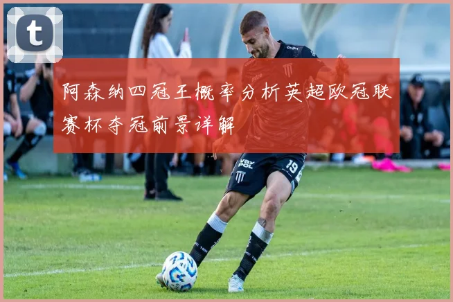 阿森纳四冠王概率分析英超欧冠联赛杯夺冠前景详解