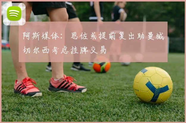 阿斯媒体：恩佐或提前复出助曼城切尔西考虑挂牌交易