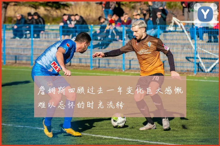 詹姆斯回顾过去一年变化巨大感慨难以忘怀的时光流转