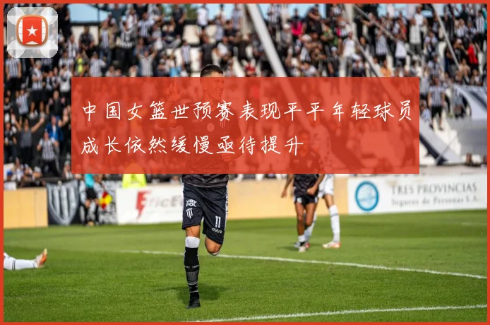 中国女篮世预赛表现平平年轻球员成长依然缓慢亟待提升
