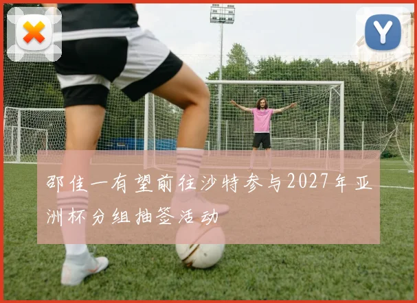 邵佳一有望前往沙特参与2027年亚洲杯分组抽签活动