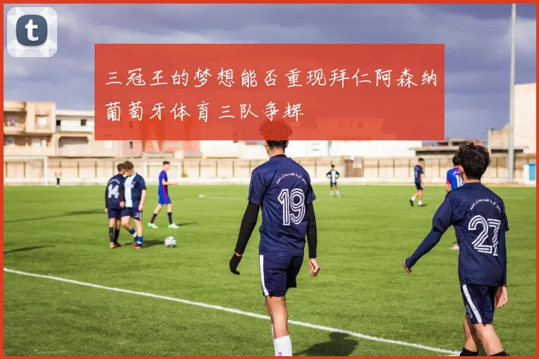 三冠王的梦想能否重现拜仁阿森纳葡萄牙体育三队争辉