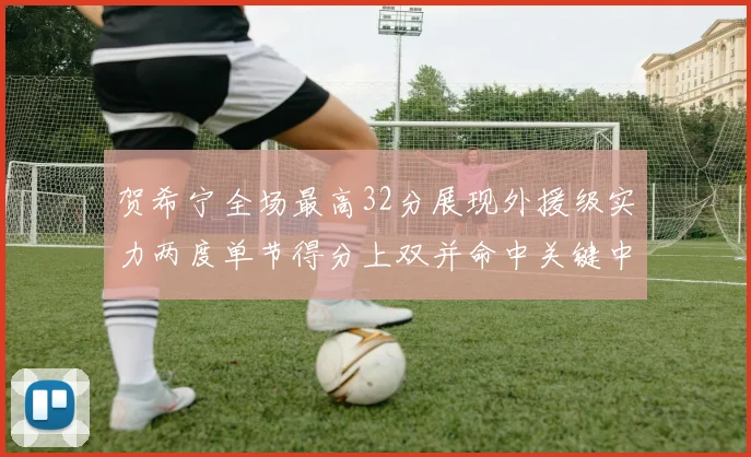 贺希宁全场最高32分展现外援级实力两度单节得分上双并命中关键中投