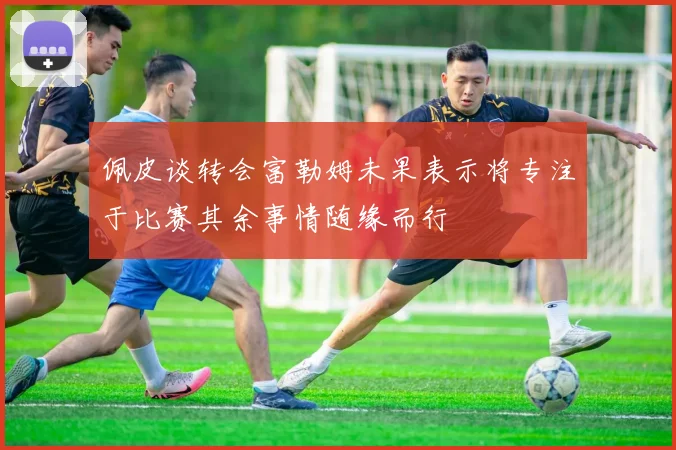 佩皮谈转会富勒姆未果表示将专注于比赛其余事情随缘而行