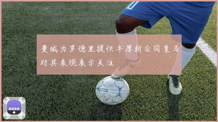 曼城为罗德里提供丰厚新合同皇马对其表现表示关注