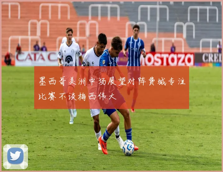 墨西哥美洲中场展望对阵费城专注比赛不谈梅西伟大