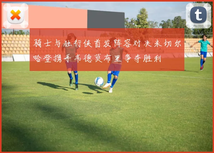 骑士与独行侠首发阵容对决米切尔哈登携手韦德莫布里争夺胜利