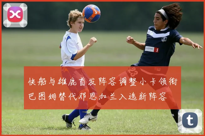 快船与雄鹿首发阵容调整小卡领衔巴图姆替代邓恩加兰入选新阵容