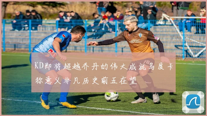 KD即将超越乔丹的伟大成就乌度卡称意义非凡历史前五在望