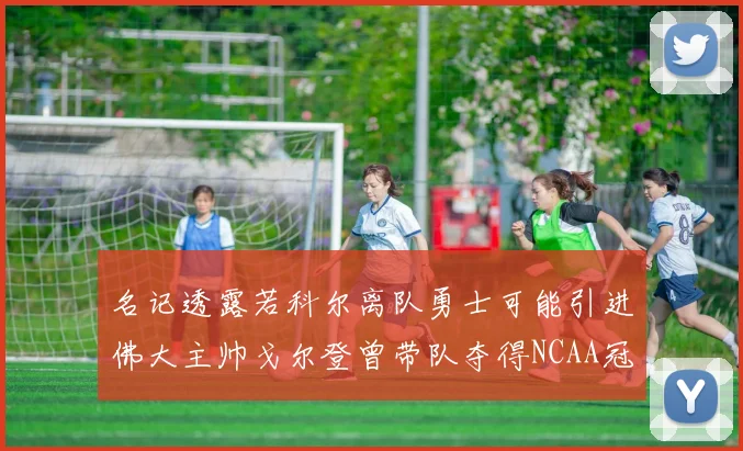 名记透露若科尔离队勇士可能引进佛大主帅戈尔登曾带队夺得NCAA冠军