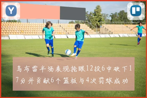 乌布雷半场表现抢眼12投6中砍下17分并贡献6个篮板与4次罚球成功