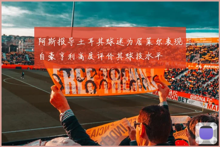阿斯报导土耳其球迷为居莱尔表现自豪亨利高度评价其球技水平