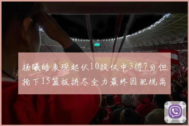 杨曦皓表现起伏10投仅中3得7分但抢下15篮板拼尽全力最终因犯规离场