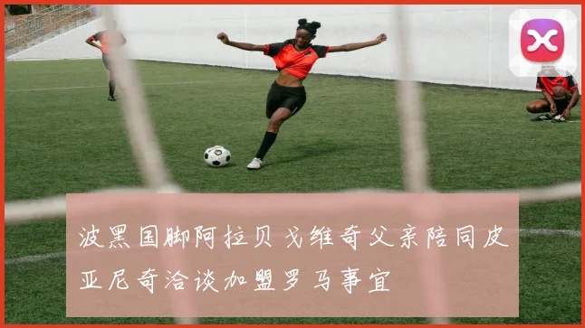波黑国脚阿拉贝戈维奇父亲陪同皮亚尼奇洽谈加盟罗马事宜
