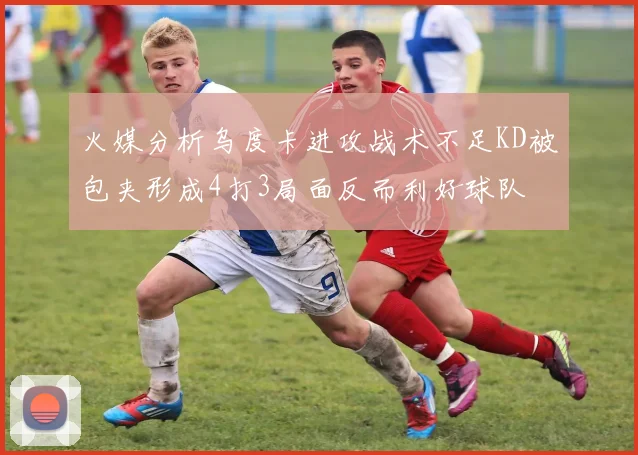 火媒分析乌度卡进攻战术不足KD被包夹形成4打3局面反而利好球队